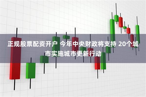 正规股票配资开户 今年中央财政将支持 20个城市实施城市更新行动
