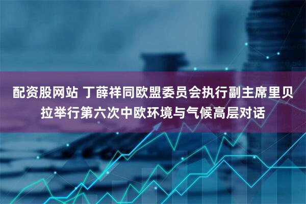 配资股网站 丁薛祥同欧盟委员会执行副主席里贝拉举行第六次中欧环境与气候高层对话