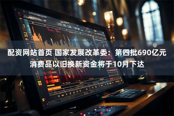 配资网站首页 国家发展改革委：第四批690亿元消费品以旧换新资金将于10月下达