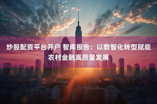 炒股配资平台开户 智库报告：以数智化转型赋能农村金融高质量发展