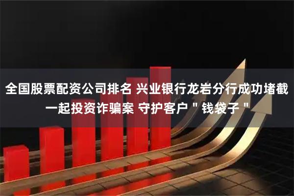 全国股票配资公司排名 兴业银行龙岩分行成功堵截一起投资诈骗案 守护客户＂钱袋子＂