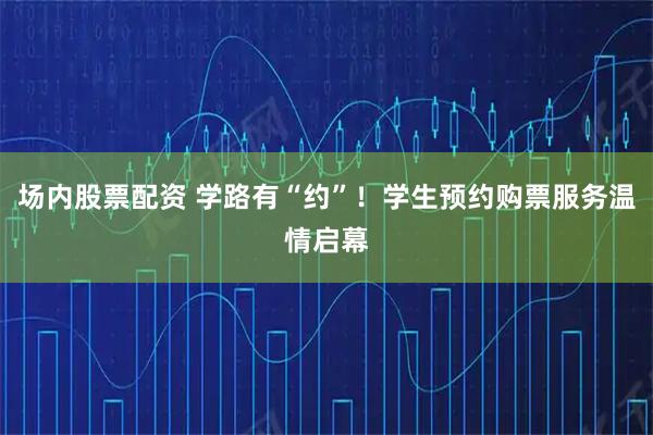 场内股票配资 学路有“约”！学生预约购票服务温情启幕