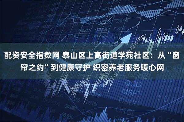 配资安全指数网 泰山区上高街道学苑社区：从“窗帘之约”到健康守护 织密养老服务暖心网