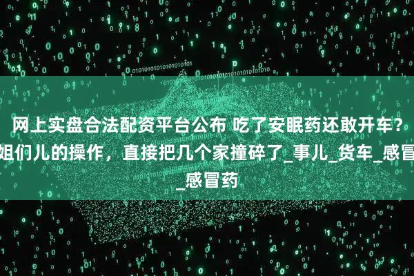 网上实盘合法配资平台公布 吃了安眠药还敢开车？这姐们儿的操作，直接把几个家撞碎了_事儿_货车_感冒药
