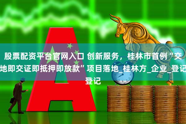 股票配资平台官网入口 创新服务，桂林市首例“交地即交证即抵押即放款”项目落地_桂林方_企业_登记