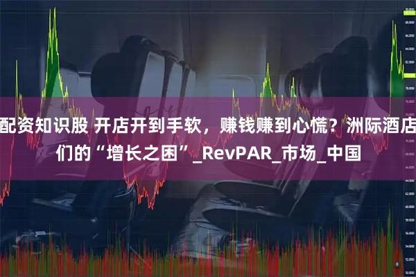 配资知识股 开店开到手软，赚钱赚到心慌？洲际酒店们的“增长之困”_RevPAR_市场_中国