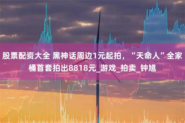 股票配资大全 黑神话周边1元起拍，“天命人”全家桶首套拍出8818元_游戏_拍卖_钟馗