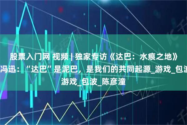 股票入门网 视频 | 独家专访《达巴：水痕之地》美术总监冯迅：“达巴”是泥巴，是我们的共同起源_游戏_包波_陈彦潼