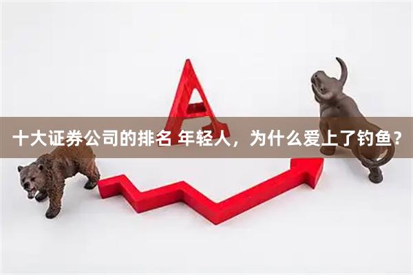 十大证券公司的排名 年轻人，为什么爱上了钓鱼？