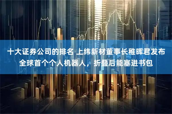 十大证券公司的排名 上纬新材董事长稚晖君发布全球首个个人机器人，折叠后能塞进书包
