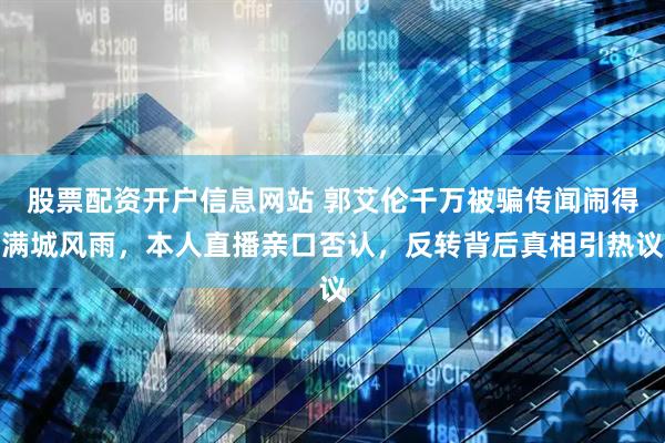 股票配资开户信息网站 郭艾伦千万被骗传闻闹得满城风雨，本人直播亲口否认，反转背后真相引热议