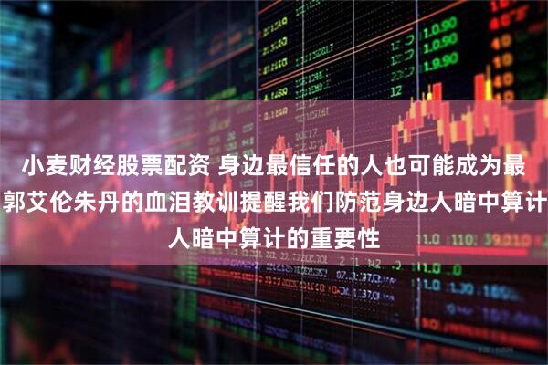 小麦财经股票配资 身边最信任的人也可能成为最大陷阱，郭艾伦朱丹的血泪教训提醒我们防范身边人暗中算计的重要性