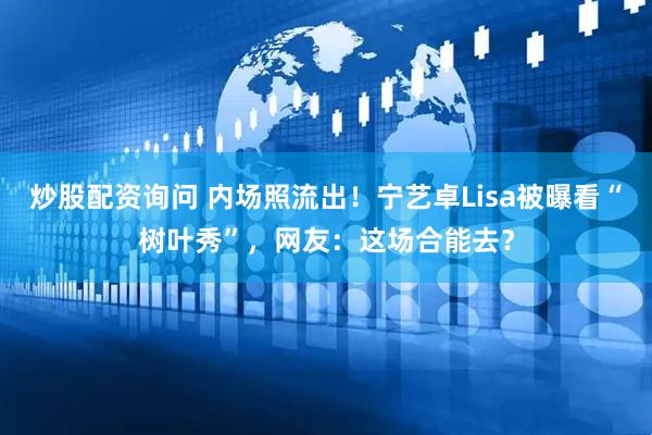 炒股配资询问 内场照流出！宁艺卓Lisa被曝看“树叶秀”，网友：这场合能去？
