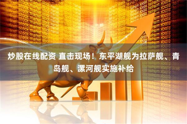 炒股在线配资 直击现场！东平湖舰为拉萨舰、青岛舰、漯河舰实施补给