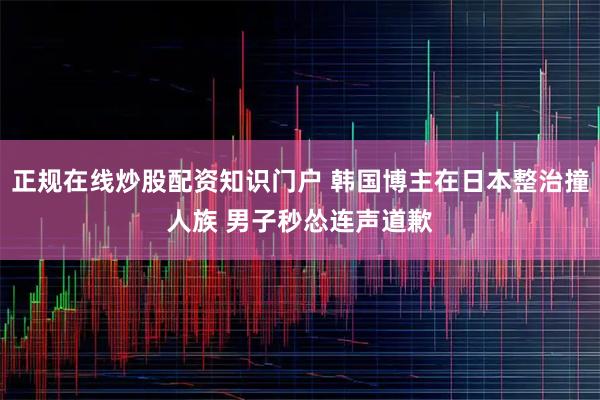 正规在线炒股配资知识门户 韩国博主在日本整治撞人族 男子秒怂连声道歉