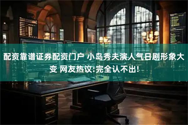 配资靠谱证券配资门户 小岛秀夫演人气日剧形象大变 网友热议:完全认不出!