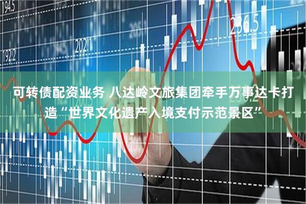 可转债配资业务 八达岭文旅集团牵手万事达卡打造“世界文化遗产入境支付示范景区”
