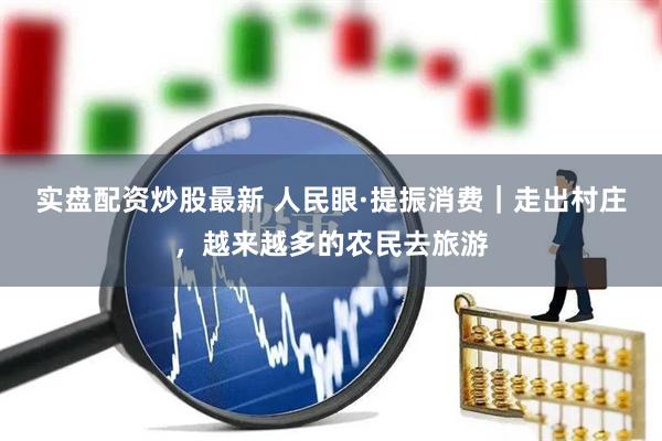 实盘配资炒股最新 人民眼·提振消费｜走出村庄，越来越多的农民去旅游